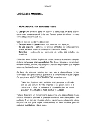 SENAI-PE
22
LEGISLAÇÃO AMBIENTAL
1. MEIO AMBIENTE: bem de interesse coletivo
O Código Civil divide os bens em públicos e particulares. Os bens públicos
são aqueles que pertencem à União, aos Estados ou aos Municípios; todos os
outros são particulares (art. 65).
Os bens públicos são de três categorias:
• De uso comum do povo - mares, rios, estradas, ruas e praças;
• De uso especial - edifícios ou terrenos utilizados por estabelecimento
federal, estadual, municipal, autárquico ou do distrito federal;
• Dominiais - pertencente ao patrimônio da união, dos estados, dos
municípios.
Entretanto, bens públicos ou privados, podem pertencer a uma outra categoria
de bens: os bens de interesse coletivo. São dessa natureza os bens imóveis
de valor histórico, artístico, arqueológico, turístico e as paisagens que integram
o meio ambiente cultural ou natural.
Os bens de interesse coletivo têm seu uso e disponibilidade jurídica
controlados, para preservar sua qualidade e o cumprimento de suas funções.
É o que garante a CONSTITUIÇÃO FEDERAL ao declarar que:
“Todos têm direito ao meio ambiente ecologicamente equilibrado,
bem de uso comum de vida, impondo-se ao poder público e à
coletividade o dever de defendê-lo e preservá-lo para as futuras
gerações”. (Constituição de 1988, capítulo VI- Art.225).
Trata-se de garantir um meio ambiente que permita uma boa qualidade de vida
a todos. Em outras palavras, a qualidade ambiental não é bem público nem
particular. É um bem de interesse coletivo: o proprietário, seja pessoa pública
ou particular, não pode dispor, ilimitadamente do meio ambiente, pois isto
afetaria a qualidade de vida de todos.
 