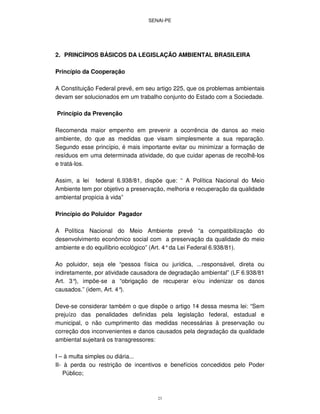 SENAI-PE
23
2. PRINCÍPIOS BÁSICOS DA LEGISLAÇÃO AMBIENTAL BRASILEIRA
Princípio da Cooperação
A Constituição Federal prevê, em seu artigo 225, que os problemas ambientais
devam ser solucionados em um trabalho conjunto do Estado com a Sociedade.
Princípio da Prevenção
Recomenda maior empenho em prevenir a ocorrência de danos ao meio
ambiente, do que as medidas que visam simplesmente a sua reparação.
Segundo esse princípio, é mais importante evitar ou minimizar a formação de
resíduos em uma determinada atividade, do que cuidar apenas de recolhê-los
e tratá-los.
Assim, a lei federal 6.938/81, dispõe que: “ A Política Nacional do Meio
Ambiente tem por objetivo a preservação, melhoria e recuperação da qualidade
ambiental propícia à vida”
Princípio do Poluidor Pagador
A Política Nacional do Meio Ambiente prevê “a compatibilização do
desenvolvimento econômico social com a preservação da qualidade do meio
ambiente e do equilíbrio ecológico” (Art. 4°da Lei Federal 6.938/81).
Ao poluidor, seja ele “pessoa física ou jurídica, ...responsável, direta ou
indiretamente, por atividade causadora de degradação ambiental” (LF 6.938/81
Art. 3°), impõe-se a “obrigação de recuperar e/ou indenizar os danos
causados.” (idem, Art. 4°).
Deve-se considerar também o que dispõe o artigo 14 dessa mesma lei: “Sem
prejuízo das penalidades definidas pela legislação federal, estadual e
municipal, o não cumprimento das medidas necessárias à preservação ou
correção dos inconvenientes e danos causados pela degradação da qualidade
ambiental sujeitará os transgressores:
I – à multa simples ou diária...
II- à perda ou restrição de incentivos e benefícios concedidos pelo Poder
Público;
 