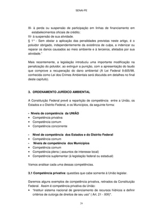 SENAI-PE
24
III- à perda ou suspensão de participação em linhas de financiamento em
estabelecimentos oficiais de crédito;
IV- à suspensão de sua atividade.
§ 1° - Sem obstar a aplicação das penalidades previstas neste artigo, é o
poluidor obrigado, independentemente da existência de culpa, a indenizar ou
reparar os danos causados ao meio ambiente e à terceiros, afetados por sua
atividade.”
Mais recentemente, a legislação introduziu uma importante modificação na
penalização do poluidor, ao extinguir a punição, com a apresentação do laudo
que comprove a recuperação do dano ambiental (A Lei Federal 9.605/98,
conhecida como Lei dos Crimes Ambientais será discutida em detalhes no final
deste capítulo).
3. ORDENAMENTO JURÍDICO AMBIENTAL
A Constituição Federal prevê a repartição de competência entre a União, os
Estados e o Distrito Federal, e os Municípios, da seguinte forma:
- Níveis de competência da UNIÃO
• Competência privativa
• Competência comum
• Competência concorrente
- Nível de competência dos Estados e do Distrito Federal
• Competência comum
- Níveis de competência dos Municípios
• Competência comum
• Competência plena ( assuntos de interesse local)
• Competência suplementar (à legislação federal ou estadual)
Vamos analisar cada uma dessas competências.
3.1 Competência privativa: questões que cabe somente à União legislar.
Daremos alguns exemplos de competência privativa, retirados da Constituição
Federal. Assim é competência privativa da União:
• “Instituir sistema nacional de gerenciamento de recursos hídricos e definir
critérios de outorga de direitos de seu uso” ( Art. 21 - XIX)".
 