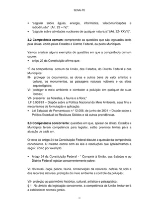 SENAI-PE
25
• “Legislar sobre águas, energia, informática, telecomunicações e
radiodifusão” (Art. 22 – IV)".
• “Legislar sobre atividades nucleares de qualquer natureza” (Art. 22- XXVII)".
3.2 Competência comum: compreende as questões que são legisladas tanto
pela União, como pelos Estados e Distrito Federal, ou pelos Municípios.
Vamos analisar alguns exemplos de questões em que a competência comum
ocorre:
• artigo 23 da Constituição afirma que:
“É da competência comum da União, dos Estados, do Distrito Federal e dos
Municípios:
III- proteger os documentos, as obras e outros bens de valor artístico e
cultural, os monumentos, as paisagens naturais notáveis e os sítios
arqueológicos;
VI- proteger o meio ambiente e combater a poluição em qualquer de suas
formas;
VII- preservar as florestas, a fauna e a flora;”
LF 6.938/81 – Dispõe sobre a Política Nacional do Meio Ambiente, seus fins e
mecanismos de formulação e aplicação.
• Lei Estadual de Pernambuco n°12.008, de junho de 2001 – Dispõe sobre a
Política Estadual de Resíduos Sólidos e dá outras providências.
3.3 Competência concorrente: questões em que, apesar de União, Estados e
Municípios terem competência para legislar, estão previstos limites para a
atuação de cada um.
O texto do Artigo 24 da Constituição Federal discute a questão da competência
concorrente. O mesmo ocorre com as leis e resoluções que apresentamos a
seguir, como por exemplo:
• Artigo 24 da Constituição Federal - “ Compete à União, aos Estados e ao
Distrito Federal legislar concorrentemente sobre:
VI- florestas, caça, pesca, fauna, conservação da natureza, defesa do solo e
dos recursos naturais, proteção do meio ambiente e controle da poluição;
VII- proteção ao patrimônio histórico, cultural, artístico e paisagístico;
§ 1 No âmbito da legislação concorrente, a competência da União limitar-se-á
a estabelecer normas gerais.
 