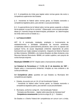 SENAI-PE
26
§ 2 A competência da União para legislar sobre normas gerais não exclui a
competência suplementar dos Estados.
§ 3 Inexistindo lei federal sobre normas gerais, os Estados exercerão a
competência legislativa plena, para atender a suas peculiaridades.
§ 4 A superveniência da lei federal sobre normas gerais suspende a eficácia
da lei estadual, no que lhe for contrário” (Observação: como se pode perceber,
desse § 4, havendo choque de determinações, prevalecem as determinações
da União sobre as do (s) Estado (s). )
• Lei Federal 6.938/81
ART 10- A construção, instalação, ampliação e funcionamento de
estabelecimentos e atividades utilizadoras de recursos ambientais,
considerados efetiva e potencialmente poluidores, bem como os capazes sob
qualquer forma, de causar degradação ambiental, dependerão de prévio
licenciamento por órgão estadual competente, integrante do Sistema Nacional
do Meio Ambiente- SISNAMA, e do Instituto Brasileiro do Meio Ambiente e dos
Recursos Naturais Renováveis- IBAMA, em caráter supletivo, sem prejuízo de
outras licenças exigíveis.
Resolução CONAMA 237/97- Dispõe sobre o licenciamento ambiental.
Lei Estadual de Pernambuco n° 11.516, de 31 de dezembro de 1997 –
Dispõe sobre o Licenciamento Ambiental, infrações ao meio ambiente e dá
outras providências.
3.4 Competência plena: questões em que Estados ou Municípios têm
competência para legislar.
• Estados, de acordo com art. 24, § 3 da Constituição Federal:
“ Inexistindo lei federal sobre normas gerais, os Estados exercerão a
competência legislativa plena, para atender a suas peculiaridades”.
• Municípios, conforme o artigo 30 , I da Constituição Federal:
“Compete aos Municípios ... legislar sobre assuntos de interesse local”
Competência remanescente (conforme artigo 25, § 1°- Estados )
Os Estados e o Distrito Federal têm competências em comum com a União,
 