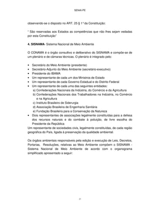 SENAI-PE
27
observando-se o disposto no ART. 25 § 1°da Constituição:
“ São reservadas aos Estados as competências que não lhes sejam vedadas
por esta Constituição”
4. SISNAMA- Sistema Nacional de Meio Ambiente
O CONAMA é o órgão consultivo e deliberativo do SISNAMA e compõe-se de
um plenário e de câmaras técnicas. O plenário é integrado pelo:
• Secretário do Meio Ambiente (presidente)
• Secretário-Adjunto do Meio Ambiente (secretário-executivo)
• Presidente do IBAMA
• Um representante de cada um dos Ministros de Estado
• Um representante de cada Governo Estadual e do Distrito Federal
• Um representante de cada uma das seguintes entidades:
a) Confederações Nacionais da Indústria, do Comércio e da Agricultura
b) Confederações Nacionais dos Trabalhadores na Indústria, no Comércio
e na Agricultura
c) Instituto Brasileiro de Siderurgia
d) Associação Brasileira de Engenharia Sanitária
e) Fundação Brasileira para a Conservação da Natureza
• Dois representantes de associações legalmente constituídas para a defesa
dos recursos naturais e do combate à poluição, de livre escolha do
Presidente da República
Um representante de sociedades civis, legalmente constituídas, de cada região
geográfica do País, ligada à preservação da qualidade ambiental.
Os órgãos ambientais responsáveis pela edição e execução de Leis, Decretos,
Portarias, Resoluções, relativas ao Meio Ambiente compõem o SISNAMA -
Sistema Nacional de Meio Ambiente de acordo com o organograma
simplificado apresentado a seguir:
 