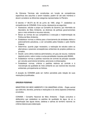 SENAI-PE
29
As Câmaras Técnicas são constituídas em função de competências
específicas dos assuntos a serem tratados; podem ter até sete membros e
devem considerar as diferentes categorias representadas no Plenário.
O decreto n° 99.274 de 06 de junho de 1990, artigo 7°, estabelece as
competências do CONAMA. Entre outras, destacamos as seguintes:
• Assessorar, estudar e propor ao Conselho do Governo, por intermédio do
Secretário do Meio Ambiente, as diretrizes de políticas governamentais
para o meio ambiente e recursos naturais;
• Baixar as normas de sua competência à execução e implementação da
Política de Meio Ambiente;
• Estabelecer normas e critérios para o licenciamento de atividades efetiva e
potencialmente poluidoras, a ser concedido pelos Estados e pelo Distrito
Federal;
• Determinar, quando julgar necessário, a realização de estudos sobre as
alternativas e possíveis conseqüências ambientais de projetos públicos ou
privados;
• Decidir, como última instância administrativa, em grau de recurso, mediante
depósito prévio, sobre multas e outras penalidades impostas pelo IBAMA;
• Estabelecer normas e padrões nacionais de controle da poluição causada
por veículos automotores terrestres, aeronaves e embarcações;
• Estabelecer normas, critérios e padrões relativos ao controle e à
manutenção da qualidade do meio ambiente ao uso racional dos recursos
ambientais, principalmente os hídricos.
A atuação do CONAMA pode ser melhor percebida pela relação de suas
resoluções já publicadas.
ORGÃOS FEDERAIS
MINISTÉRIO DO MEIO AMBIENTE E DA AMAZÔNIA LEGAL - Órgão central
que edita leis, decretos, portarias e resoluções e os vários aspectos ambientais
envolvidos.
CONAMA / Conselho Nacional de Meio Ambiente - Órgão consultivo e
deliberativo que estabelece os padrões de qualidade da água, do ar; a
classificação das águas doces, salobras e salinas do território nacional; os
critérios básicos para elaboração.
 