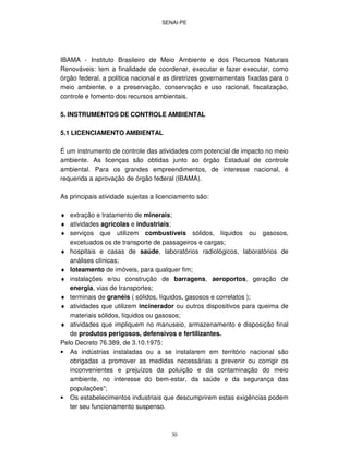 SENAI-PE
30
IBAMA - Instituto Brasileiro de Meio Ambiente e dos Recursos Naturais
Renováveis: tem a finalidade de coordenar, executar e fazer executar, como
órgão federal, a política nacional e as diretrizes governamentais fixadas para o
meio ambiente, e a preservação, conservação e uso racional, fiscalização,
controle e fomento dos recursos ambientais.
5. INSTRUMENTOS DE CONTROLE AMBIENTAL
5.1 LICENCIAMENTO AMBIENTAL
É um instrumento de controle das atividades com potencial de impacto no meio
ambiente. As licenças são obtidas junto ao órgão Estadual de controle
ambiental. Para os grandes empreendimentos, de interesse nacional, é
requerida a aprovação de órgão federal (IBAMA).
As principais atividade sujeitas a licenciamento são:
♦ extração e tratamento de minerais;
♦ atividades agrícolas e industriais;
♦ serviços que utilizem combustíveis sólidos, líquidos ou gasosos,
excetuados os de transporte de passageiros e cargas;
♦ hospitais e casas de saúde, laboratórios radiológicos, laboratórios de
análises clínicas;
♦ loteamento de imóveis, para qualquer fim;
♦ instalações e/ou construção de barragens, aeroportos, geração de
energia, vias de transportes;
♦ terminais de granéis ( sólidos, líquidos, gasosos e correlatos );
♦ atividades que utilizem incinerador ou outros dispositivos para queima de
materiais sólidos, líquidos ou gasosos;
♦ atividades que impliquem no manuseio, armazenamento e disposição final
de produtos perigosos, defensivos e fertilizantes.
Pelo Decreto 76.389, de 3.10.1975:
• As indústrias instaladas ou a se instalarem em território nacional são
obrigadas a promover as medidas necessárias a prevenir ou corrigir os
inconvenientes e prejuízos da poluição e da contaminação do meio
ambiente, no interesse do bem-estar, da saúde e da segurança das
populações”;
• Os estabelecimentos industriais que descumprirem estas exigências podem
ter seu funcionamento suspenso.
 