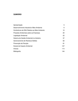 SENAI-PE
4
SUMÁRIO
Apresentação 5
Desenvolvimento Industrial e Meio Ambiente 6
Conferência da ONU Relativa ao Meio Ambiente 10
Pressões Ambientais sobre as Empresas 20
Legislação Ambiental 22
Sistema de Gestão Ambiental na Indústria 37
Gerenciamento de Resíduos Sólidos 62
Prevenção da Poluição 81
Estudo de Impacto Ambiental 107
Anexos 114
Bibliografia 144
 