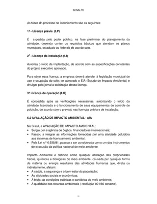 SENAI-PE
31
As fases do processo de licenciamento são as seguintes:
1ª - Licença prévia (LP)
É expedida pelo poder público, na fase preliminar do planejamento da
atividade, devendo conter os requisitos básicos que atendam os planos
municipais, estaduais ou federais de uso do solo.
2a
- Licença de instalação (LI)
Autoriza o início da implantação, de acordo com as especificações constantes
do projeto executivo aprovado.
Para obter essa licença, a empresa deverá atender à legislação municipal de
uso e ocupação do solo; ter aprovado o EIA (Estudo de Impacto Ambiental) e
divulgar pelo jornal a solicitação dessa licença.
3ª Licença de operação (LO)
É concedida após as verificações necessárias, autorizando o início da
atividade licenciada e o funcionamento de seus equipamentos de controle de
poluição, de acordo com o previsto nas licenças prévia e de instalação.
5.2 AVALIAÇÃO DE IMPACTO AMBIENTAL - AIA
No Brasil, a AVALIAÇÃO DE IMPACTO AMBIENTAL:
• Surgiu por exigência de órgãos financiadores internacionais;
• Passou a integrar as informações fornecidas por uma atividade poluidora
aos sistemas de licenciamento ambiental;
• Pela Lei n.º6.938/81, passou a ser considerada como um dos instrumentos
de execução da política nacional de meio ambiente.
Impacto Ambiental é definido como qualquer alteração das propriedades
físicas, químicas e biológicas do meio ambiente, causada por qualquer forma
de matéria ou energia resultante das atividades humanas que, direta ou
indiretamente, afetam:
• A saúde, a segurança e o bem-estar da população;
• As atividades sociais e econômicas;
• A biota; as condições estéticas e sanitárias do meio ambiente;
• A qualidade dos recursos ambientais ( resolução 001/86-conama).
 