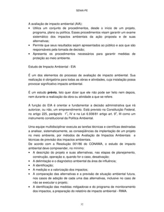 SENAI-PE
32
A avaliação de impacto ambiental (AIA):
• Utiliza um conjunto de procedimentos, desde o início de um projeto,
programa, plano ou política. Esses procedimentos visam garantir um exame
sistemático dos impactos ambientais da ação proposta e de suas
alternativas;
• Permite que seus resultados sejam apresentados ao público e aos que são
responsáveis pela tomada de decisão;
• Apresenta os procedimentos necessários para garantir medidas de
proteção ao meio ambiente.
Estudo de Impacto Ambiental - EIA
É um dos elementos do processo de avaliação de impacto ambiental. Sua
realização é obrigatória para todas as obras e atividades, cuja instalação possa
provocar significativo impacto ambiental.
É um estudo prévio. Isto quer dizer que ele não pode ser feito nem depois,
nem durante a realização da obra ou atividade a que se refere.
A função do EIA é orientar e fundamentar a decisão administrativa que irá
autorizar, ou não, um empreendimento. Está previsto na Constituição Federal,
no artigo 225, parágrafo 1o
, IV e na Lei 6.938/81 artigo art. 9o
, III como um
instrumento constitucional da Política Ambiental.
Uma equipe multidisciplinar executa as tarefas técnicas e científicas destinadas
a analisar, sistematicamente, as conseqüências da implantação de um projeto
no meio ambiente, por métodos de Avaliação de Impactos Ambientais e
técnicas de previsão dos impactos ambientais.
De acordo com a Resolução 001/86 do CONAMA, o estudo de impacto
ambiental deve compreender, no mínimo:
• A descrição do projeto e suas alternativas, nas etapas de planejamento,
construção, operação e, quando for o caso, desativação;
• A delimitação e o diagnóstico ambiental da área de influência;
• A identificação;
• A medição e a valorização dos impactos;
• A comparação das alternativas e a previsão de situação ambiental futura,
nos casos de adoção de cada uma das alternativas, inclusive no caso de
não se executar o projeto;
• A identificação das medidas mitigadoras e do programa de monitoramento
dos impactos, a preparação do relatório de impacto ambiental - RIMA.
 