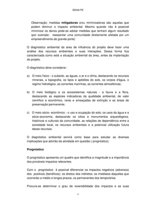 SENAI-PE
33
Observação: medidas mitigadoras e/ou minimizadoras são aquelas que
podem diminuir o impacto ambiental. Mesmo quando não é possível
minimizar os danos pode-se adotar medidas que tenham algum resultado
(por exemplo: reassentar uma comunidade diretamente afetada por um
empreendimento de grande porte)
O diagnóstico ambiental da área de influência do projeto deve fazer uma
análise dos recursos ambientais e suas interações. Dessa forma fica
caracterizada como está a situação ambiental da área, antes da implantação
do projeto.
O diagnóstico deve considerar:
a) O meio físico - o subsolo, as águas, o ar e o clima, destacando os recursos
minerais, a topografia, os tipos e aptidões do solo, os corpos d'água, o
regime hidrológico, as correntes marinhas, as correntes atmosféricas;
b) O meio biológico e os ecossistemas naturais - a fauna e a flora,
destacando as espécies indicadoras da qualidade ambiental, de valor
científico e econômico, raras e ameaçadas de extinção e as áreas de
preservação permanente;
c) O meio sócio- econômico - o uso e ocupação do solo, os usos da água e a
sócio-economia, destacando os sítios e monumentos arqueológicos,
históricos e culturais da comunidade, as relações de dependência entre a
sociedade local, os recursos ambientais e a potencial utilização futura
desse recursos.
O diagnóstico ambiental servirá como base para estudar as diversas
implicações que advirão da atividade em questão ( prognóstico).
Prognóstico
O prognóstico apresenta um quadro que identifica a magnitude e a importância
dos prováveis impactos relevantes.
Com o prognóstico é possível diferenciar os impactos negativos (adversos)
dos positivos (benéficos); os diretos dos indiretos; os imediatos daqueles que
ocorrerão a médio e longos prazos; os permanentes dos temporários.
Procura-se determinar o grau de reversibilidade dos impactos e se suas
 
