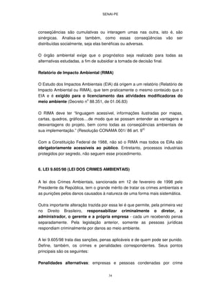 SENAI-PE
34
conseqüências são cumulativas ou interagem umas nas outra, isto é, são
sinérgicas. Analisa-se também, como essas conseqüências vão ser
distribuídas socialmente, seja elas benéficas ou adversas.
O órgão ambiental exige que o prognóstico seja realizado para todas as
alternativas estudadas, a fim de subsidiar a tomada de decisão final.
Relatório de lmpacto Ambiental (RIMA)
O Estudo dos Impactos Ambientais (EIA) dá origem a um relatório (Relatório de
lmpacto Ambiental ou RIMA), que tem praticamente o mesmo conteúdo que o
EIA e é exigido para o licenciamento das atividades modificadoras do
meio ambiente (Decreto n
o
88.351, de 01.06.83)
O RIMA deve ter “linguagem acessível, informações ilustradas por mapas,
cartas, quadros, gráficos....de modo que se possam entender as vantagens e
desvantagens do projeto, bem como todas as conseqüências ambientais de
sua implementação.” (Resolução CONAMA 001/ 86 art. 9
o)
Com a Constituição Federal de 1988, não só o RIMA mas todos os ElAs são
obrigatoriamente acessíveis ao público. Entretanto, processos industriais
protegidos por segredo, não seguem esse procedimento.
6. LEI 9.605/98 (LEI DOS CRIMES AMBIENTAIS)
A lei dos Crimes Ambientais, sancionada em 12 de fevereiro de 1998 pelo
Presidente da República, tem o grande mérito de tratar os crimes ambientais e
as punições pelos danos causados à natureza de uma forma mais sistemática.
Outra importante alteração trazida por essa lei é que permite, pela primeira vez
no Direito Brasileiro, responsabilizar criminalmente o diretor, o
administrador, o gerente e a própria empresa - cada um recebendo penas
separadamente. Pela legislação anterior, somente as pessoas jurídicas
respondiam criminalmente por danos ao meio ambiente.
A lei 9.605/98 trata das sanções, penas aplicáveis e de quem pode ser punido.
Define, também, os crimes e penalidades correspondentes. Seus pontos
principais são os seguintes:
Penalidades alternativas: empresas e pessoas condenadas por crime
 