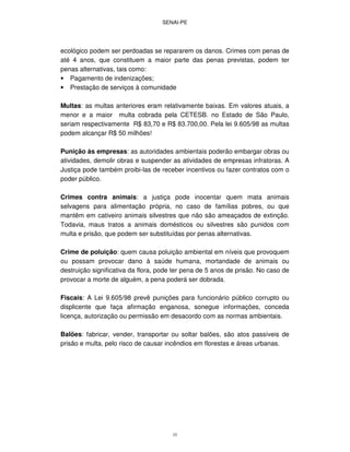 SENAI-PE
35
ecológico podem ser perdoadas se repararem os danos. Crimes com penas de
até 4 anos, que constituem a maior parte das penas previstas, podem ter
penas alternativas, tais como:
• Pagamento de indenizações;
• Prestação de serviços à comunidade
Multas: as multas anteriores eram relativamente baixas. Em valores atuais, a
menor e a maior multa cobrada pela CETESB. no Estado de São Paulo,
seriam respectivamente R$ 83,70 e R$ 83.700,00. Pela lei 9.605/98 as multas
podem alcançar R$ 50 milhões!
Punição às empresas: as autoridades ambientais poderão embargar obras ou
atividades, demolir obras e suspender as atividades de empresas infratoras. A
Justiça pode também proibi-las de receber incentivos ou fazer contratos com o
poder público.
Crimes contra animais: a justiça pode inocentar quem mata animais
selvagens para alimentação própria, no caso de famílias pobres, ou que
mantêm em cativeiro animais silvestres que não são ameaçados de extinção.
Todavia, maus tratos a animais domésticos ou silvestres são punidos com
multa e prisão, que podem ser substituídas por penas alternativas.
Crime de poluição: quem causa poluição ambiental em níveis que provoquem
ou possam provocar dano à saúde humana, mortandade de animais ou
destruição significativa da flora, pode ter pena de 5 anos de prisão. No caso de
provocar a morte de alguém, a pena poderá ser dobrada.
Fiscais: A Lei 9.605/98 prevê punições para funcionário público corrupto ou
displicente que faça afirmação enganosa, sonegue informações, conceda
licença, autorização ou permissão em desacordo com as normas ambientais.
Balões: fabricar, vender, transportar ou soltar balões, são atos passíveis de
prisão e multa, pelo risco de causar incêndios em florestas e áreas urbanas.
 