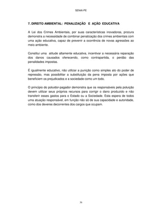 SENAI-PE
36
7. DIREITO AMBIENTAL: PENALIZAÇÃO E AÇÃO EDUCATIVA
A Lei dos Crimes Ambientais, por suas características inovadoras, procura
demonstra a necessidade de combinar penalização dos crimes ambientais com
uma ação educativa, capaz de prevenir a ocorrência de novas agressões ao
meio ambiente.
Constitui uma atitude altamente educativa, incentivar a necessária reparação
dos danos causados oferecendo, como contrapartida, o perdão das
penalidades impostas.
É igualmente educativo, não utilizar a punição como simples ato do poder de
repressão, mas possibilitar a substituição da pena imposta por ações que
beneficiem os prejudicados e a sociedade como um todo.
O princípio do poluidor-pagador demonstra que os responsáveis pela poluição
devem utilizar seus próprios recursos para corrigir o dano produzido e não
transferir esses gastos para o Estado ou a Sociedade. Esta espera de todos
uma atuação responsável, em função não só de sua capacidade e autoridade,
como dos deveres decorrentes dos cargos que ocupam.
 