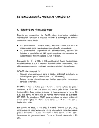 SENAI-PE
37
SISTEMAS DE GESTÃO AMBIENTAL NA INDÚSTRIA
1. HISTÓRICO DAS NORMAS ISO 14000
Durante os preparativos da Rio-92, duas importantes entidades
internacionais tomaram a iniciativa visando a elaboração de normas
ambientais internacionais:
• IEC (International Electrical Code), entidade criada em 1906 e
possuidora de larga experiência em normalização internacional;
• ISO (International Organization for Standardization), sediada em
Genebra e constituída por 120 países membros, representados por
suas entidades de normalização (ABNT no Brasil).
Em agosto de 1991, a ISO e o IEC constituíram o Grupo Estratégico de
Aconselhamento (SAGE - Strategic Advisory Group Environment), para
elaborar recomendações relativas a normas ambientais internacionais.
O SAGE foi encarregado de:
- Elaborar uma abordagem para a gestão ambiental semelhante à
utilizada para a gestão da qualidade ( ISO Série 9000);
- Estudar normas internacionais para facilitar o comércio e remover as
barreiras comerciais.
O SAGE realizou estudos que incluíram a norma inglesa de gestão
ambiental, a BS 7750, que havia sido criada pelo British Standard
Institute (BSI). Esse instituto britânico já havia produzido a norma BS
5750 que serviu de base para as normas internacionais da qualidade-
ISO 9000. Os estudos do SAGE, para a melhoria da gestão ambiental,
deram contribuições importantes tanto para a Agenda 21, como para a
Declaração do Rio.
Em janeiro de 1993, a ISO criou o Comitê Técnico 207 (TC 207),
encarregado de desenvolver uma norma internacional para sistemas de
gestão ambiental e outros documentos para serem usados como
ferramentas de gestão ambiental. Coube ao Canadá secretariar o TC
207.
 
