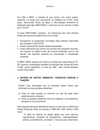 SENAI-PE
39
Em 1994 a ABNT, a exemplo do que ocorreu com outros países,
organizou um grupo para acompanhar os trabalhos do TC-207. Esse
grupo, denominado Grupo de Apoio à Normalização Ambiental foi
designado pela sigla ABNT/GANA, e estruturou-se nos mesmos moldes
que o TC-207 .
O grupo ABNT/GANA, composto de profissionais dos mais diversos
setores da economia brasileira teve como missão:
• Acompanhar as proposições formuladas pelos diversos subcomitês
que compõem o ISO TC-207;
• Avaliar o potencial de impacto dessas proposições;
• Propor alternativas que venham ao encontro dos interesses nacionais,
sem prejuízo do objetivo maior das normas ambientais, que é o de
atender aos rigorosos preceitos de conservação e recuperação
ambiental.
O ABNT/ GANA, presente em todas as reuniões dos subcomitês do TC-
207, garantiu a participação brasileira na produção das normas ISO Série
14.000, sendo substituído, no final de 1999, pelo Comitê Brasileiro
número 38 da ABNT.
3. SISTEMA DE GESTÃO AMBIENTAL: CONCEITOS BÁSICOS E
FUNÇÕES
Existem duas abordagens que as empresas podem utilizar para
administrar as suas questões ambientais:
a) Tratar de cada questão no momento em que ela pode trazer
problemas para a empresa;
b) Tratar as questões ambientais de forma integrada e, de preferência,
antecipar-se à sua ocorrência.
Essa segunda alternativa geralmente assume a forma de um Sistema de
Gestão Ambiental (SGA) da empresa. A NBR ISO 14001 define o SGA
como:
“A parte do sistema de gestão global que inclui estrutura
organizacional, atividades de planejamento, responsabilidades,
práticas, procedimentos, processos e recursos para desenvolver,
 