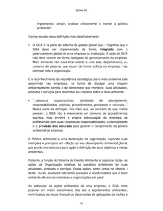 SENAI-PE
40
implementar, atingir, analisar criticamente e manter a política
ambiental”.
Vamos estudar essa definição mais detalhadamente:
• O SGA é “a parte do sistema de gestão global que...” Significa que o
SGA deve ser implementado de forma integrado com o
gerenciamento global de uma empresa ou instituição. A ação do SGA
não deve ocorrer de forma desligada do gerenciamento da empresa.
Meio ambiente não deve ficar restrito a uma sala, departamento, ou
conjunto de pessoas que atuam de forma isolada na empresa, mas
permear toda a organização.
É o reconhecimento da importância estratégica que o meio ambiente está
assumindo nas empresas, na forma de divulgar uma imagem
ambientalmente correta e de demonstrar que monitora suas atividades,
produtos e serviços para minimizar seu impacto sobre o meio ambiente.
• “...estrutura organizacional, atividades de planejamento,
responsabilidades, práticas, procedimentos, processos e recursos...”
Nessa parte da definição, fica claro que, ao contrário do que muitos
pensam, o SGA não é meramente um conjunto de procedimentos
escritos, mas envolve a própria estruturação da empresa, os
profissionais com suas respectivas responsabilidades, o planejamento
e a provisão dos recursos para garantir o cumprimento da política
ambiental da empresa.
A Política Ambiental é uma declaração da organização, expondo suas
intenções e princípios em relação ao seu desempenho ambiental global,
que provê uma estrutura para ação e definição de seus objetivos e metas
ambientais.
Portanto, a função do Sistema de Gestão Ambiental é organizar todas as
ações da Organização relativas às questões ambientais de suas
atividades, produtos e serviços. Essas ações, como vimos no Módulo I
deste Curso, envolvem diferentes pressões e oportunidades que o meio
ambiente oferece às empresas e organizações em geral.
Ao estruturar as ações ambientais de uma empresa, o SGA torna
possível um maior atendimento das leis e regulamentos ambientais,
minimizando os riscos financeiros decorrentes de aplicações de multas e
 