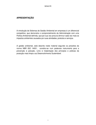 SENAI-PE
5
APRESENTAÇÃO
A introdução de Sistemas de Gestão Ambiental em empresas é um diferencial
competitivo, que demonstra o comprometimento da Administração com uma
Política Ambiental definida, que por sua vez procura diminuir cada vez mais os
impactos ambientais causados por suas atividades, produtos e serviços.
A gestão ambiental, está descrita neste material segundo os preceitos da
norma NBR ISO 14001, constitui-se num poderoso instrumento para a
prevenção à poluição, rumo à implantação dos princípios e práticas da
produção mais limpa e ao Desenvolvimento Sustentável.
 