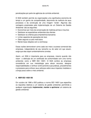 SENAI-PE
41
penalizações por parte de agências de controle ambiental.
O SGA também permite às organizações uma significativa economia de
tempo e um ganho de competitividade, decorrente da melhoria de seus
processos e da construção de uma imagem “verde”. Algumas das
vantagens propiciadas pela implementação de um Sistema de Gestão
Ambiental são as seguintes:
• Economizar por meio da conservação de matérias-primas e insumos
• Satisfazer as expectativas ambientais dos clientes
• Satisfazer os critérios para empréstimos bancários
• Limitar aspectos de operações de risco
• Obter seguros a custo mais baixo
• Manter boas relações com a vizinhança
Essas razões demonstram como cada vez mais o sucesso comercial das
empresas, independente de seu tamanho ou do setor em que atuam,
exige que elas sejam ambientalmente corretas.
Assim, um SGA é importante para as empresas, mesmo quando não
visam a obtenção de um certificado de conformidade com uma norma
ambiental, como a NBR ISO 14001. O SGA confere às empresas
consistência em sua metodologia para alocar recursos, designar
responsabilidades e verificar continuamente suas práticas, procedimentos
e processos para enfocar seus esforços sobre seus impactos imediatos e
a longo prazo sobre o meio ambiente.
4. NBR ISO 14001/96
Em outubro de 1996 a ISO publicou a norma ISO 14001 que especifica
os requisitos relativos a um sistema de gestão ambiental, permitindo a
qualquer organização implementar, manter e aprimorar um sistema de
gestão ambiental.
 