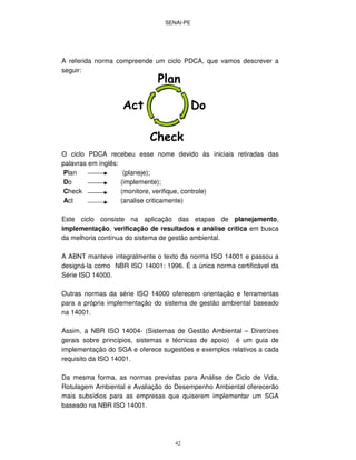 SENAI-PE
42
A referida norma compreende um ciclo PDCA, que vamos descrever a
seguir:
O ciclo PDCA recebeu esse nome devido às iniciais retiradas das
palavras em inglês:
Plan (planeje);
Do (implemente);
Check (monitore, verifique, controle)
Act (analise criticamente)
Este ciclo consiste na aplicação das etapas de planejamento,
implementação, verificação de resultados e análise crítica em busca
da melhoria contínua do sistema de gestão ambiental.
A ABNT manteve integralmente o texto da norma ISO 14001 e passou a
designá-la como NBR ISO 14001: 1996. É a única norma certificável da
Série ISO 14000.
Outras normas da série ISO 14000 oferecem orientação e ferramentas
para a própria implementação do sistema de gestão ambiental baseado
na 14001.
Assim, a NBR ISO 14004- (Sistemas de Gestão Ambiental – Diretrizes
gerais sobre princípios, sistemas e técnicas de apoio) é um guia de
implementação do SGA e oferece sugestões e exemplos relativos a cada
requisito da ISO 14001.
Da mesma forma, as normas previstas para Análise de Ciclo de Vida,
Rotulagem Ambiental e Avaliação do Desempenho Ambiental oferecerão
mais subsídios para as empresas que quiserem implementar um SGA
baseado na NBR ISO 14001.
 