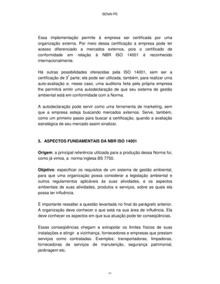 SENAI-PE
43
Essa implementação permite à empresa ser certificada por uma
organização externa. Por meio dessa certificação a empresa pode ter
acesso diferenciado a mercados externos, pois o certificado de
conformidade em relação à NBR ISO 14001 é reconhecido
internacionalmente.
Há outras possibilidades oferecidas pela ISO 14001, sem ser a
certificação de 3ª
parte; ela pode ser utilizada, também, para realizar uma
auto-avaliação e, nesse caso, uma auditoria feita pela própria empresa
lhe permitirá emitir uma autodeclaração de que seu sistema de gestão
ambiental está em conformidade com a Norma.
A autodeclaração pode servir como uma ferramenta de marketing, sem
que a empresa esteja buscando mercados externos. Serve, também,
como um primeiro passo para buscar a certificação, quando a avaliação
estratégica de seu mercado assim sinalizar.
5. ASPECTOS FUNDAMENTAIS DA NBR ISO 14001
Origem: a principal referência utilizada para a produção dessa Norma foi,
como já vimos, a norma inglesa BS 7750.
Objetivo: especificar os requisitos de um sistema de gestão ambiental,
para que uma organização possa considerar a legislação ambiental e
outros regulamentos aplicáveis às suas atividades, e os aspectos
ambientais de suas atividades, produtos e serviços, sobre as quais ela
possa ter influência.
É importante ressaltar a questão levantada no final do parágrafo anterior.
A organização deve conhecer o que está na sua área de influência. Ela
deve conhecer os aspectos em que sua atuação pode ter conseqüências.
Essas conseqüências chegam a extrapolar os limites físicos de suas
instalações e atingir a vizinhança, fornecedores e empresas que prestam
serviços como contratadas. Exemplos: transportadoras, limpadoras,
fornecedoras de serviços de manutenção, segurança patrimonial,
jardinagem etc.
 