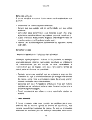 SENAI-PE
44
Campo de aplicação
A Norma se aplica a todos os tipos e tamanhos de organizações que
queiram:
• Implementar um sistema de gestão ambiental;
• Garantir que sua atuação está em conformidade com sua política
ambiental;
• Demonstrar essa conformidade para terceiros (sejam eles ongs,
agências de controle ambiental, seguradoras, grupos de pressão etc.);
• Buscar certificação de seu sistema de gestão ambiente por meio de um
organismo externo (certificação de terceira parte);
• Realizar uma autodeclaração de conformidade do sga com a norma
ISO 14001.
Conceitos básicos
- Prevenção da Poluição: é o foco da NBR ISO 14001.
Prevenção à poluição significa atuar na raiz do problema. Por exemplo,
se um dos resíduos existentes na empresa é constituído por embalagens
de matérias-primas que ela adquire de seus fornecedores, é
recomendável que ela negocie com esses fornecedores formas de
reduzir, evitar ou minimizar sua quantidade:
• Exigindo, sempre que possível, que as embalagens sejam do tipo
reutilizável (ou seja, o fornecedor toda vez que entrega uma remessa
de matéria- prima, retira as embalagens vazias da remessa anterior,
devendo reutilizá-las nas outras remessas);
• Estudando com esses fornecedores embalagens feitas com material
reciclável que, de preferência, caberia a eles (fornecedores) recolher e
encaminhar para reciclagem;
• Sugerir embalagens que utilizem a menor quantidade possível de
material.
- Meio ambiente
A Norma conseguiu inovar esse conceito, ao considerar que o meio
ambiente não diz respeito apenas ao entorno da organização, mas
começa nas próprias instalações da mesma. Ou seja, as implicações
ambientais das atividades, produtos e serviços da empresa, se iniciam no
 