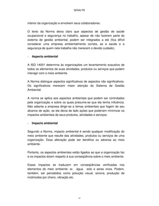 SENAI-PE
45
interior da organização e envolvem seus colaboradores.
O texto da Norma deixa claro que aspectos de gestão de saúde
ocupacional e segurança no trabalho, apesar de não fazerem parte do
sistema de gestão ambiental, podem ser integrados a ele (fica difícil
considerar uma empresa ambientalmente correta, se a saúde e a
segurança de quem nela trabalha não merecem o devido cuidado).
- Aspecto ambiental
A ISO 14001 determina às organizações um levantamento exaustivo de
todos os elementos de suas atividades, produtos ou serviços que podem
interagir com o meio ambiente.
A Norma distingue aspectos significativos de aspectos não significativos.
Os significativos merecem maior atenção do Sistema de Gestão
Ambiental.
A norma se aplica aos aspectos ambientais que podem ser controlados
pela organização e sobre os quais presume-se que ela tenha influência.
Não adianta a empresa dirigir-se a temas ambientais que fogem do seu
alcance de ação, se ela deixa de lado ações que poderiam minimizar os
impactos ambientais de seus produtos, atividades e serviços.
- Impacto ambiental
Segundo a Norma, impacto ambiental é sendo qualquer modificação do
meio ambiente que resulte das atividades, produtos ou serviços de uma
organização. Essa alteração pode ser benéfica ou adversa ao meio
ambiente.
Portanto, os aspectos ambientais estão ligados ao que a organização faz
e os impactos dizem respeito à sua conseqüência sobre o meio ambiente.
Esses impactos se traduzem em conseqüências verificadas nos
elementos do meio ambiente: ar, água, solo e seres vivos. Podem,
também, ser percebidos como poluição visual, sonora, produção de
incômodos por cheiro, vibração etc.
 