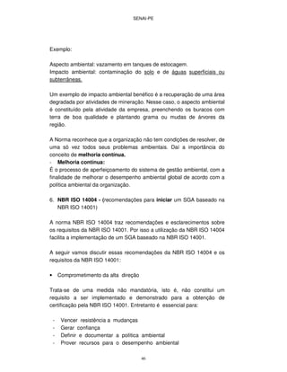 SENAI-PE
46
Exemplo:
Aspecto ambiental: vazamento em tanques de estocagem.
Impacto ambiental: contaminação do solo e de águas superficiais ou
subterrâneas.
Um exemplo de impacto ambiental benéfico é a recuperação de uma área
degradada por atividades de mineração. Nesse caso, o aspecto ambiental
é constituído pela atividade da empresa, preenchendo os buracos com
terra de boa qualidade e plantando grama ou mudas de árvores da
região.
A Norma reconhece que a organização não tem condições de resolver, de
uma só vez todos seus problemas ambientais. Daí a importância do
conceito de melhoria contínua.
- Melhoria contínua:
É o processo de aperfeiçoamento do sistema de gestão ambiental, com a
finalidade de melhorar o desempenho ambiental global de acordo com a
política ambiental da organização.
6. NBR ISO 14004 - (recomendações para iniciar um SGA baseado na
NBR ISO 14001)
A norma NBR ISO 14004 traz recomendações e esclarecimentos sobre
os requisitos da NBR ISO 14001. Por isso a utilização da NBR ISO 14004
facilita a implementação de um SGA baseado na NBR ISO 14001.
A seguir vamos discutir essas recomendações da NBR ISO 14004 e os
requisitos da NBR ISO 14001:
• Comprometimento da alta direção
Trata-se de uma medida não mandatória, isto é, não constitui um
requisito a ser implementado e demonstrado para a obtenção de
certificação pela NBR ISO 14001. Entretanto é essencial para:
- Vencer resistência a mudanças
- Gerar confiança
- Definir e documentar a política ambiental
- Prover recursos para o desempenho ambiental
 