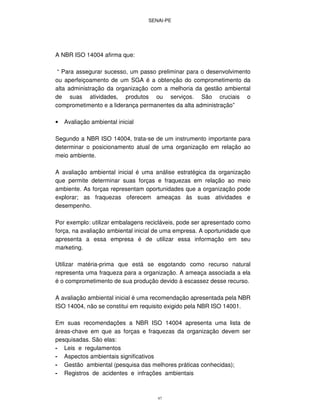 SENAI-PE
47
A NBR ISO 14004 afirma que:
“ Para assegurar sucesso, um passo preliminar para o desenvolvimento
ou aperfeiçoamento de um SGA é a obtenção do comprometimento da
alta administração da organização com a melhoria da gestão ambiental
de suas atividades, produtos ou serviços. São cruciais o
comprometimento e a liderança permanentes da alta administração”
• Avaliação ambiental inicial
Segundo a NBR ISO 14004, trata-se de um instrumento importante para
determinar o posicionamento atual de uma organização em relação ao
meio ambiente.
A avaliação ambiental inicial é uma análise estratégica da organização
que permite determinar suas forças e fraquezas em relação ao meio
ambiente. As forças representam oportunidades que a organização pode
explorar; as fraquezas oferecem ameaças às suas atividades e
desempenho.
Por exemplo: utilizar embalagens recicláveis, pode ser apresentado como
força, na avaliação ambiental inicial de uma empresa. A oportunidade que
apresenta a essa empresa é de utilizar essa informação em seu
marketing.
Utilizar matéria-prima que está se esgotando como recurso natural
representa uma fraqueza para a organização. A ameaça associada a ela
é o comprometimento de sua produção devido à escassez desse recurso.
A avaliação ambiental inicial é uma recomendação apresentada pela NBR
ISO 14004, não se constitui em requisito exigido pela NBR ISO 14001.
Em suas recomendações a NBR ISO 14004 apresenta uma lista de
áreas-chave em que as forças e fraquezas da organização devem ser
pesquisadas. São elas:
- Leis e regulamentos
- Aspectos ambientais significativos
- Gestão ambiental (pesquisa das melhores práticas conhecidas);
- Registros de acidentes e infrações ambientais
 