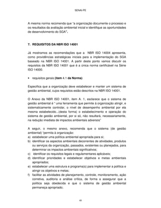 SENAI-PE
48
A mesma norma recomenda que “a organização documente o processo e
os resultados da avaliação ambiental inicial e identifique as oportunidades
de desenvolvimento do SGA”.
7. REQUISITOS DA NBR ISO 14001
Já mostramos as recomendações que a NBR ISO 14004 apresenta,
como providências estratégicas iniciais para a implementação do SGA
baseado na NBR ISO 14001. A partir deste ponto vamos discutir os
requisitos da NBR ISO 14001 que é a única norma certificável na Série
ISO 14000.
• requisitos gerais (item 4.1 da Norma)
Especifica que a organização deve estabelecer e manter um sistema de
gestão ambiental, cujos requisitos estão descritos na NBR ISO 14001.
O Anexo da NBR ISO 14001, item A. 1, esclarece que o sistema de
gestão ambiental é “ uma ferramenta que permite à organização atingir, e
sistematicamente controlar, o nível de desempenho ambiental por ela
mesma estabelecido...(desta forma) o estabelecimento e operação do
sistema de gestão ambiental, por si só, não resultará, necessariamente,
na redução imediata de impactos ambientais adversos”
A seguir, o mesmo anexo, recomenda que o sistema (de gestão
ambiental) “permita à organização:
a) estabelecer uma política ambiental apropriada para si;
b) identificar os aspectos ambientais decorrentes de atividades, produtos
ou serviços da organização, passados, existentes ou planejados, para
determinar os impactos ambientais significativos;
c) identificar os requisitos legais e regulamentares aplicáveis;
d) identificar prioridades e estabelecer objetivos e metas ambientais
apropriados;
e) estabelecer uma estrutura e programa(s) para implementar a política e
atingir os objetivos e metas;
f) facilitar as atividades de planejamento, controle, monitoramento, ação
corretiva, auditoria e análise crítica, de forma a assegurar que a
política seja obedecida e que o sistema de gestão ambiental
permaneça apropriado;
 