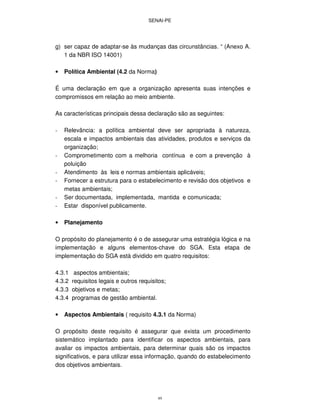 SENAI-PE
49
g) ser capaz de adaptar-se às mudanças das circunstâncias. “ (Anexo A.
1 da NBR ISO 14001)
• Política Ambiental (4.2 da Norma)
É uma declaração em que a organização apresenta suas intenções e
compromissos em relação ao meio ambiente.
As características principais dessa declaração são as seguintes:
- Relevância: a política ambiental deve ser apropriada à natureza,
escala e impactos ambientais das atividades, produtos e serviços da
organização;
- Comprometimento com a melhoria contínua e com a prevenção à
poluição
- Atendimento às leis e normas ambientais aplicáveis;
- Fornecer a estrutura para o estabelecimento e revisão dos objetivos e
metas ambientais;
- Ser documentada, implementada, mantida e comunicada;
- Estar disponível publicamente.
• Planejamento
O propósito do planejamento é o de assegurar uma estratégia lógica e na
implementação e alguns elementos-chave do SGA. Esta etapa de
implementação do SGA está dividido em quatro requisitos:
4.3.1 aspectos ambientais;
4.3.2 requisitos legais e outros requisitos;
4.3.3 objetivos e metas;
4.3.4 programas de gestão ambiental.
• Aspectos Ambientais ( requisito 4.3.1 da Norma)
O propósito deste requisito é assegurar que exista um procedimento
sistemático implantado para identificar os aspectos ambientais, para
avaliar os impactos ambientais, para determinar quais são os impactos
significativos, e para utilizar essa informação, quando do estabelecimento
dos objetivos ambientais.
 