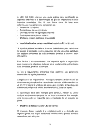 SENAI-PE
50
A NBR ISO 14004 oferece uma ajuda prática para identificação de
aspectos ambientais e a determinação do grau de importância de seus
impactos associados. Não há uma forma única de fazer essa
determinação mas geralmente consideram-se:
- Severidade do impacto
- Probabilidade de sua ocorrência
- Questão prevista em legislação ambiental
- Custos para correções do impacto
- Efeitos na imagem pública da organização
• requisitos legais e outros requisitos (requisito 4.3.2 da Norma)
“A organização deve estabelecer e manter procedimento para identificar e
ter acesso à legislação e outros requisitos por ela subscritos, aplicáveis
aos aspectos ambientais de suas atividades, produtos e serviços” (NBR
ISO 14001).
Para facilitar o acompanhamento dos requisitos legais, a organização
pode manter uma relação de todas as leis e regulamentos pertinentes às
suas atividades, produtos ou serviços.
As leis e regulamentos ambientais mais restritivos são geralmente
encontrados na legislação estadual.
A legislação e os regulamentos municipais tendem a tratar do uso do
sistema de esgotos pluviais e cloacais dos resíduos sólidos domésticos.
Já em nível federal a jurisdição se aplica , por exemplo, à importação de
substâncias perigosas e ao uso dos mananciais (Código de águas).
A organização deve obter licenças para construir, instalar ou utilizar
qualquer equipamento que pode ter um impacto ambiental. Por exemplo,
uma licença pode ser requerida para a instalação de um exaustor de
gases.
• Objetivos e Metas (requisito 4.3.3 da Norma)
O propósito desse requisito é o estabelecimento e a definição dos
objetivos gerais e as etapas específicas e mensuráveis, que são as metas
necessárias para atingi-los.
 