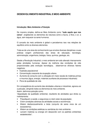 SENAI-PE
6
DESENVOLVIMENTO INDUSTRIAL E MEIO AMBIENTE
Introdução: Meio Ambiente e Poluição
De maneira simples, define-se Meio Ambiente como “tudo aquilo que nos
cerca”, englobando os elementos da natureza como a fauna, a flora, o ar, a
água, sem esquecer os seres humanos.
O conceito de meio ambiente é global e percebemos isso nas relações de
equilíbrio entre os diversos elementos.
Trata-se de uma área de conhecimento que envolve diversas disciplinas e suas
práticas exigem profissionais das áreas de educação, tecnologia,
administração, engenharia, biologia, física, química, geologia, etc.
Desde a Revolução Industrial, o meio ambiente tem sido alterado intensamente
pelas atividades humanas. Apesar da melhoria das condições de vida
proporcionadas pela evolução tecnológica, observam-se diversos fatores
negativos:
• Explosão populacional
• Concentração crescente da ocupação urbana
• Aumento do consumo com a utilização em maior escala de matérias primas
e insumos (água, energia, materiais auxiliares de processos industriais)
• Piora da qualidade de vida
Em conseqüência do aumento das atividades urbanas e industriais, agravou-se
a poluição, atingindo todos os elementos do meio ambiente.
Assim, definimos poluição como:
“degradação da qualidade ambiental, resultante de atividades que direta ou
indiretamente:
• Prejudiquem a saúde, a segurança e o bem estar da população;
• Criem condições adversas às atividades sociais e econômicas;
• Afetem desfavoravelmente a biota (conjunto de seres vivos de um
ecossistema);
• Afetem as condições estéticas ou sanitárias do meio ambiente;
• Lancem matérias ou energia em desacordo com os padrões ambientais
estabelecidos”.
 