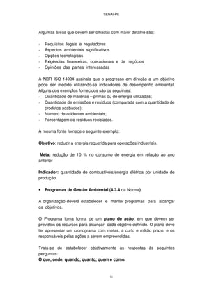SENAI-PE
51
Algumas áreas que devem ser olhadas com maior detalhe são:
- Requisitos legais e reguladores
- Aspectos ambientais significativos
- Opções tecnológicas
- Exigências financeiras, operacionais e de negócios
- Opiniões das partes interessadas
A NBR ISO 14004 assinala que o progresso em direção a um objetivo
pode ser medido utilizando-se indicadores de desempenho ambiental.
Alguns dos exemplos fornecidos são os seguintes:
- Quantidade de matérias – primas ou de energia utilizadas;
- Quantidade de emissões e resíduos (comparada com a quantidade de
produtos acabados);
- Número de acidentes ambientais;
- Porcentagem de resíduos reciclados.
A mesma fonte fornece o seguinte exemplo:
Objetivo: reduzir a energia requerida para operações industriais.
Meta: redução de 10 % no consumo de energia em relação ao ano
anterior
Indicador: quantidade de combustíveis/energia elétrica por unidade de
produção.
• Programas de Gestão Ambiental (4.3.4 da Norma)
A organização deverá estabelecer e manter programas para alcançar
os objetivos.
O Programa toma forma de um plano de ação, em que devem ser
previstos os recursos para alcançar cada objetivo definido. O plano deve
ter apresentar um cronograma com metas, a curto e médio prazo, e os
responsáveis pelas ações a serem empreendidas.
Trata-se de estabelecer objetivamente as respostas às seguintes
perguntas:
O que, onde, quando, quanto, quem e como.
 