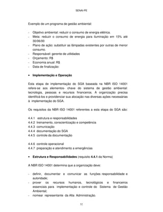 SENAI-PE
52
Exemplo de um programa de gestão ambiental:
- Objetivo ambiental: reduzir o consumo de energia elétrica.
- Meta: reduzir o consumo de energia para iluminação em 15% até
30/06/00
- Plano de ação: substituir as lâmpadas existentes por outras de menor
consumo.
- Responsável: gerente de utilidades
- Orçamento: R$
- Economia anual: R$
- Data de finalização:
• Implementação e Operação
Esta etapa de implementação do SGA baseada na NBR ISO 14001
refere-se aos elementos- chave do sistema de gestão ambiental:
tecnologia, pessoas e recursos financeiros. A organização precisa
identificá-los e providenciar sua alocação nas diversas ações necessárias
à implementação do SGA.
Os requisitos da NBR ISO 14001 referentes a esta etapa do SGA são:
4.4.1 estrutura e responsabilidades
4.4.2 treinamento, conscientização e competência
4.4.3 comunicação
4.4.4 documentação do SGA
4.4.5 controle da documentação
4.4.6 controle operacional
4.4.7 preparação e atendimento a emergências
• Estrutura e Responsabilidades (requisito 4.4.1 da Norma)
A NBR ISO 14001 determina que a organização deve:
- definir, documentar e comunicar as funções responsabilidade e
autoridade;
- prover os recursos humanos, tecnológicos e financeiros
essenciais para implementação e controle do Sistema de Gestão
Ambiental;
- nomear representante da Alta Administração.
 