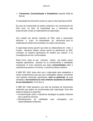 SENAI-PE
54
• Treinamento, Conscientização e Competência (requisito 4.4.2 da
Norma)
A necessidade de treinamento existe em cada um dos requisitos do SGA.
No caso da compreensão da política ambiental e do funcionamento do
SGA como um todo, há necessidade que o treinamento seja
proporcionado a todos os colaboradores da organização.
Com relação aos demais requisitos do SGA, cabe à organização
identificar e suprir as necessidades de treinamento para os
colaboradores diretamente envolvidos com ações nele previstas.
A organização precisa garantir que todos os colaboradores de níveis e
funções relevantes estejam cientes quanto ao atendimento ao SGA,
conheçam os impactos significativos do trabalho que realizam, e as
conseqüências de não- conformidades.
Desta forma, todos os que executam tarefas que podem causar
impactos significativos precisam ter os conhecimentos e habilidades
necessárias. É muito importante que sejam conscientizados sobre a
importância de prevenir e minimizar a ocorrência desses impactos.
A NBR ISO 14001 deixa claro que a organização deve estabelecer e
manter procedimentos para que seus empregados estejam conscientes
“dos impactos ambientais significativos, reais ou potenciais, de suas
atividades e dos benefícios ao meio ambiente resultantes da melhoria
do seu desempenho” (4.4.2 item c).
A NBR ISO 14004 apresenta uma série de exemplos de treinamentos
ambientais que podem ser providenciados pela organização. Entre eles
podemos destacar os seguintes:
• Conscientização sobre a importância estratégica da gestão ambiental
para a gerência executiva;
• Aperfeiçoamento de habilidades para empregados com
responsabilidades ambientais.
 