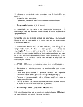 SENAI-PE
55
Os métodos de treinamento variam segundo o nível do funcionário, por
exemplo:
- Workshops, para executivos;
- Treinamento em serviço, para funcionários do nível operacional
• Comunicação (requisito 4.4.3 da Norma)
A transferência de informação é de fundamental importância. A
comunicação deve ser encarada como garantia de que a informação é
apropriadamente
transferida entre os diversos setores da organização (comunicação
interna) e entre a organização e as outras com que ela se comunica
(comunicação externa).
As informações devem fluir nos dois sentidos, para assegurar a
compreensão mútua de duas ou mais pessoas ou setores da
organização. A norma é clara na questão de que todos devam ser
considerados na comunicação interna, independentemente de seu nível
ou função. A organização deve estabelecer quem conversa com quem
internamente e o processo usado para receber e responder às
comunicações externas.
A NBR ISO 14004 informa como a comunicação pode ser utilizada para:
- “Demonstrar o comprometimento da administração com o meio
ambiente;
- Tratar das preocupações e questões relativas aos aspectos
ambientais das atividades, produtos e serviços da organização;
- Promover a conscientização sobre políticas, objetivos, metas e
programas ambientais;
- Informar às partes interessadas, internas ou externas, sobre o sistema
de gestão ambiental e desempenho da organização”.
• Documentação do SGA (requisito 4.4.4 da Norma)
Este requisito determina que os elementos fundamentais do SGA devem
ser documentados, em papel ou meio eletrônico.
 