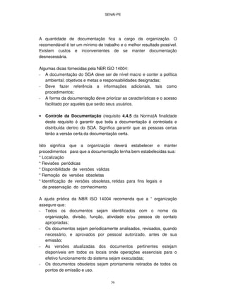 SENAI-PE
56
A quantidade de documentação fica a cargo da organização. O
recomendável é ter um mínimo de trabalho e o melhor resultado possível.
Existem custos e inconvenientes de se manter documentação
desnecessária.
Algumas dicas fornecidas pela NBR ISO 14004:
- A documentação do SGA deve ser de nível macro e conter a política
ambiental, objetivos e metas e responsabilidades designadas;
- Deve fazer referência a informações adicionais, tais como
procedimentos;
- A forma da documentação deve priorizar as características e o acesso
facilitado por aqueles que serão seus usuários.
• Controle da Documentação (requisito 4.4.5 da Norma)A finalidade
deste requisito é garantir que toda a documentação é controlada e
distribuída dentro do SGA. Significa garantir que as pessoas certas
terão a versão certa da documentação certa.
Isto significa que a organização deverá estabelecer e manter
procedimentos para que a documentação tenha bem estabelecidas sua:
* Localização
* Revisões periódicas
* Disponibilidade de versões válidas
* Remoção de versões obsoletas
* Identificação de versões obsoletas, retidas para fins legais e
de preservação do conhecimento
A ajuda prática da NBR ISO 14004 recomenda que a “ organização
assegure que:
- Todos os documentos sejam identificados com o nome da
organização, divisão, função, atividade e/ou pessoa de contato
apropriadas;
- Os documentos sejam periodicamente analisados, revisados, quando
necessário, e aprovados por pessoal autorizado, antes de sua
emissão;
- As versões atualizadas dos documentos pertinentes estejam
disponíveis em todos os locais onde operações essenciais para o
efetivo funcionamento do sistema sejam executadas;
- Os documentos obsoletos sejam prontamente retirados de todos os
pontos de emissão e uso.
 