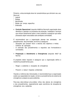 SENAI-PE
57
Portanto, a documentação deve ter características que otimizem seu uso.
Deve ser:
* Legível
* Datada
* Identificada
* Retida por tempo específico
* Ordenada
• Controle Operacional (requisito 4.4.6 da Norma)A organização deve
identificar e planejar os processos de produção, instalação e serviços
que influem diretamente sobre o meio ambiente e assegurar que estes
processos sejam executados sob condições controladas.
É recomendável que a organização planeje tais atividades em
procedimentos documentados, de forma a assegurar:
- Situações que possam levar a desvios dos objetivos e metas;
- Critérios de operação;
- A extensão dos procedimentos e requisitos aos fornecedores e
contratados.
• Preparação e Atendimento a Emergências (requisito 4.4.7 da
Norma)
O propósito deste requisito é assegurar que a organização defina e
mantenha procedimentos para:
- Reagir a acidentes e situações de emergência
- Prevenir e reduzir impactos ambientais
Visando a melhoria das intervenções, é recomendável que a organização
avalie sua capacidade de reação, simule os procedimentos do sistema de
emergência e prepare-se para acidentes.
Para isso, deve efetuar uma análise crítica dos planos de emergência
e dos procedimentos, especialmente após ocorrência de situações de
emergência e/ou acidentes.
 