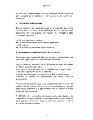 SENAI-PE
58
A organização deve considerar que mais importante do que preparar-se
para situações de emergência é evitar sua ocorrência, agindo pró-
ativamente.
• Verificação e Ação Corretiva
Embora o sistema inteiro esteja construído em torno da idéia da melhoria
contínua, esta é a etapa de implementação do SGA que lida mais
diretamente com esta questão. Os requisitos da verificação e ação
corretiva são seguintes:
• 4.5.1 monitoramento e medição
• 4.5.2 não-conformidade e ações corretiva e preventiva
• 4.5.3 registros
• 4.5.4 auditoria do sistema de gestão ambiental.
• Monitoramento e Medição (requisito 4.5.1 da Norma)
O propósito deste requisito da Norma é de que as características das
operações sejam monitoradas e medidas periodicamente.
Segundo determina a NBR ISO 14001, a organização deverá estabelecer
e manter procedimentos para:
> Monitorar e medir as operações e atividades que possam causar
> Impactos significativos ao meio ambiente;
> Avaliar, periodicamente, o cumprimento a leis e regulamentos;
> Manter e calibrar os equipamentos de acordo com os
procedimentos
A mesma norma determina que esses procedimentos devem “incluir os
registros das informações para acompanhar o desempenho, os controles
operacionais pertinentes e a conformidade com os objetivos e metas
ambientais da organização”.
A NBR ISO 14004 recomenda a identificação contínua de indicadores de
desempenho ambiental aplicáveis às atividades da organização, deixando
claro que eles devem ser objetivos, verificáveis, práticos e viáveis
econômica e tecnologicamente.
 