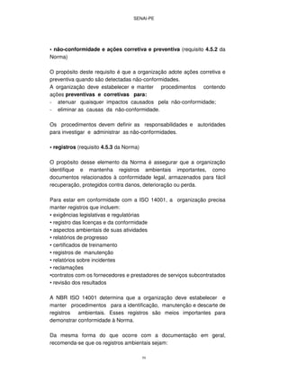 SENAI-PE
59
• não-conformidade e ações corretiva e preventiva (requisito 4.5.2 da
Norma)
O propósito deste requisito é que a organização adote ações corretiva e
preventiva quando são detectadas não-conformidades.
A organização deve estabelecer e manter procedimentos contendo
ações preventivas e corretivas para:
- atenuar quaisquer impactos causados pela não-conformidade;
- eliminar as causas da não-conformidade.
Os procedimentos devem definir as responsabilidades e autoridades
para investigar e administrar as não-conformidades.
• registros (requisito 4.5.3 da Norma)
O propósito desse elemento da Norma é assegurar que a organização
identifique e mantenha registros ambientais importantes, como
documentos relacionados à conformidade legal, armazenados para fácil
recuperação, protegidos contra danos, deterioração ou perda.
Para estar em conformidade com a ISO 14001, a organização precisa
manter registros que incluem:
• exigências legislativas e regulatórias
• registro das licenças e da conformidade
• aspectos ambientais de suas atividades
• relatórios de progresso
• certificados de treinamento
• registros de manutenção
• relatórios sobre incidentes
• reclamações
•contratos com os fornecedores e prestadores de serviços subcontratados
• revisão dos resultados
A NBR ISO 14001 determina que a organização deve estabelecer e
manter procedimentos para a identificação, manutenção e descarte de
registros ambientais. Esses registros são meios importantes para
demonstrar conformidade à Norma.
Da mesma forma do que ocorre com a documentação em geral,
recomenda-se que os registros ambientais sejam:
 