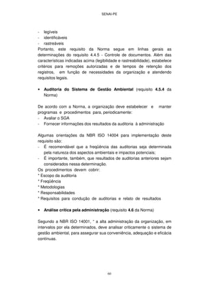 SENAI-PE
60
- legíveis
- identificáveis
- rastreáveis
Portanto, este requisito da Norma segue em linhas gerais as
determinações do requisito 4.4.5 - Controle de documentos. Além das
características indicadas acima (legibilidade e rastreabilidade), estabelece
critérios para remoções autorizadas e de tempos de retenção dos
registros, em função de necessidades da organização e atendendo
requisitos legais.
• Auditoria do Sistema de Gestão Ambiental (requisito 4.5.4 da
Norma)
De acordo com a Norma, a organização deve estabelecer e manter
programas e procedimentos para, periodicamente:
- Avaliar o SGA
- Fornecer informações dos resultados da auditoria à administração
Algumas orientações da NBR ISO 14004 para implementação deste
requisito são:
- É recomendável que a freqüência das auditorias seja determinada
pela natureza dos aspectos ambientais e impactos potenciais;
- É importante, também, que resultados de auditorias anteriores sejam
considerados nessa determinação.
Os procedimentos devem cobrir:
* Escopo da auditoria
* Freqüência
* Metodologias
* Responsabilidades
* Requisitos para condução de auditorias e relato de resultados
• Análise crítica pela administração (requisito 4.6 da Norma)
Segundo a NBR ISO 14001, “ a alta administração da organização, em
intervalos por ela determinados, deve analisar criticamente o sistema de
gestão ambiental, para assegurar sua conveniência, adequação e eficácia
contínuas.
 
