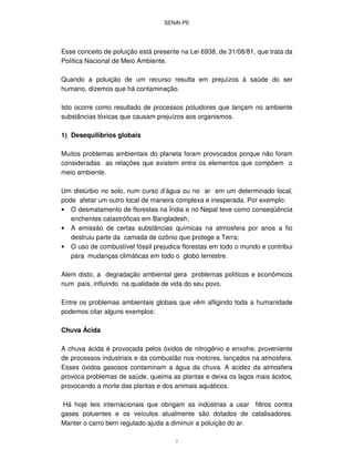 SENAI-PE
7
Esse conceito de poluição está presente na Lei 6938, de 31/08/81, que trata da
Política Nacional de Meio Ambiente.
Quando a poluição de um recurso resulta em prejuízos à saúde do ser
humano, dizemos que há contaminação.
Isto ocorre como resultado de processos poluidores que lançam no ambiente
substâncias tóxicas que causam prejuízos aos organismos.
1) Desequilíbrios globais
Muitos problemas ambientais do planeta foram provocados porque não foram
consideradas as relações que existem entre os elementos que compõem o
meio ambiente.
Um distúrbio no solo, num curso d’água ou no ar em um determinado local,
pode afetar um outro local de maneira complexa e inesperada. Por exemplo:
• O desmatamento de florestas na Índia e no Nepal teve como conseqüência
enchentes catastróficas em Bangladesh;
• A emissão de certas substâncias químicas na atmosfera por anos a fio
destruiu parte da camada de ozônio que protege a Terra;
• O uso de combustível fóssil prejudica florestas em todo o mundo e contribui
para mudanças climáticas em todo o globo terrestre.
Alem disto, a degradação ambiental gera problemas políticos e econômicos
num país, influindo na qualidade de vida do seu povo.
Entre os problemas ambientais globais que vêm afligindo toda a humanidade
podemos citar alguns exemplos:
Chuva Ácida
A chuva ácida é provocada pelos óxidos de nitrogênio e enxofre, proveniente
de processos industriais e da combustão nos motores, lançados na atmosfera.
Esses óxidos gasosos contaminam a água da chuva. A acidez da atmosfera
provoca problemas de saúde, queima as plantas e deixa os lagos mais ácidos,
provocando a morte das plantas e dos animais aquáticos.
Há hoje leis internacionais que obrigam as indústrias a usar filtros contra
gases poluentes e os veículos atualmente são dotados de catalisadores.
Manter o carro bem regulado ajuda a diminuir a poluição do ar.
 
