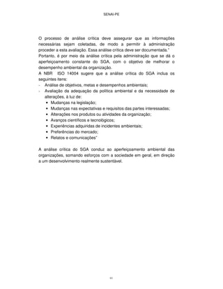 SENAI-PE
61
O processo de análise crítica deve assegurar que as informações
necessárias sejam coletadas, de modo a permitir à administração
proceder a esta avaliação. Essa análise crítica deve ser documentada.”
Portanto, é por meio da análise crítica pela administração que se dá o
aperfeiçoamento constante do SGA, com o objetivo de melhorar o
desempenho ambiental da organização.
A NBR ISO 14004 sugere que a análise crítica do SGA inclua os
seguintes itens:
- Análise de objetivos, metas e desempenhos ambientais;
- Avaliação da adequação da política ambiental e da necessidade de
alterações, à luz de:
• Mudanças na legislação;
• Mudanças nas expectativas e requisitos das partes interessadas;
• Alterações nos produtos ou atividades da organização;
• Avanços científicos e tecnológicos;
• Experiências adquiridas de incidentes ambientais;
• Preferências do mercado;
• Relatos e comunicações”
A análise crítica do SGA conduz ao aperfeiçoamento ambiental das
organizações, somando esforços com a sociedade em geral, em direção
a um desenvolvimento realmente sustentável.
 