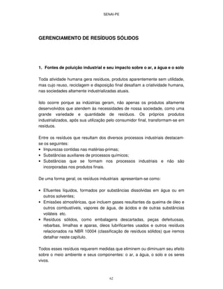 SENAI-PE
62
GERENCIAMENTO DE RESÍDUOS SÓLIDOS
1. Fontes de poluição industrial e seu impacto sobre o ar, a água e o solo
Toda atividade humana gera resíduos, produtos aparentemente sem utilidade,
mas cujo reuso, reciclagem e disposição final desafiam a criatividade humana,
nas sociedades altamente industrializadas atuais.
Isto ocorre porque as indústrias geram, não apenas os produtos altamente
desenvolvidos que atendem às necessidades de nossa sociedade, como uma
grande variedade e quantidade de resíduos. Os próprios produtos
industrializados, após sua utilização pelo consumidor final, transformam-se em
resíduos.
Entre os resíduos que resultam dos diversos processos industriais destacam-
se os seguintes:
• Impurezas contidas nas matérias-primas;
• Substâncias auxiliares de processos químicos;
• Substâncias que se formam nos processos industriais e não são
incorporadas nos produtos finais.
De uma forma geral, os resíduos industriais apresentam-se como:
• Efluentes líquidos, formados por substâncias dissolvidas em água ou em
outros solventes;
• Emissões atmosféricas, que incluem gases resultantes da queima de óleo e
outros combustíveis, vapores de água, de ácidos e de outras substâncias
voláteis etc.
• Resíduos sólidos, como embalagens descartadas, peças defeituosas,
rebarbas, limalhas e aparas, óleos lubrificantes usados e outros resíduos
relacionados na NBR 10004 (classificação de resíduos sólidos) que iremos
detalhar neste capítulo.
Todos esses resíduos requerem medidas que eliminem ou diminuam seu efeito
sobre o meio ambiente e seus componentes: o ar, a água, o solo e os seres
vivos.
 