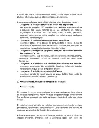 SENAI-PE
65
A norma NBR 10004 considera resíduos inertes, rochas, tijolos, vidros e certos
plásticos e borrachas que não são decompostos prontamente.
A mesma norma fornece as seguintes listagens, todas de resíduos classe I.
- Listagem n°1: resíduos perigosos de fontes não- específicas
(por exemplo, no código f030 e devido à sua toxicidade, a norma relaciona
o seguinte: óleo usado incluindo os de uso lubrificante em motores,
engrenagens e turbinas; fluido hidráulico, fluido de corte, polimento,
usinagem, estampagem e outros trabalhos com metais e óleos usados em
isolação ou na refrigeração);
- Listagem n°2: resíduos perigosos de fontes específicas
(exemplos: código k046, código de periculosidade t –tóxico- lodos de
tratamento de águas residuárias da manufatura, formulação e operações de
manuseio de compostos iniciadores a base de chumbo);
- Listagem n° 3: compostos perigosos- base para relação dos resíduos
das listagens n°s 1 e 2
(exemplos: cádmio, sais de cianeto, cromo hexavalente, chumbo, arsênio,
clorofórmio, formaldeído, cloreto de metileno, cloreto de metila, ácido
fórmico etc.)
- Listagem n°4: substâncias que conferem periculosidade aos resíduos
(exemplos: clorofórmio, ddt, formaldeído, fosgênio, fosfato de chumbo,
hexaclorofeno, níquel e seus compostos, tolueno)
- Listagem n°5- substâncias agudamente tóxicas
(exemplos: cianeto de níquel, cianeto de prata, dieldrin, flúor, óxido de
arsênio iii, óxido nítrico, tetraetila de chumbo)
3. Armazenamento, manuseio e transporte de resíduos
- Armazenamento
Os resíduos devem ser armazenados de forma segregada para evitar a mistura
de resíduos incompatíveis. Assim, resíduos que possam reagir entre si devem
ficar em locais separados para evitar explosões, liberação de calor e de gases
tóxicos.
É muito importante controlar os materiais estocados, determinando seu tipo,
procedência, quantidades e movimentação. Deve-se manter um registro de
acidentes, vazamentos, danificação de recipientes etc.
A área de estocagem de resíduos deve ser escolhida de forma a minimizar
impacto ambiental, problemas com a vizinhança, locais com riscos de
 