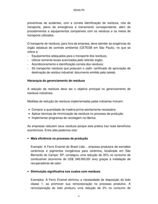 SENAI-PE
67
preventivas de acidentes, com a correta identificação de resíduos, rota de
transporte, plano de emergência e treinamento correspondente, além de
procedimentos e equipamentos compatíveis com os resíduos e os meios de
transporte utilizados.
O transporte de resíduos, para fora da empresa, deve atender às exigências do
órgão estadual de controle ambiental (CETESB em São Paulo), no que se
refere a:
- Equipamentos adequados para o transporte dos resíduos;
- Utilizar somente locais autorizados pelo referido órgão;
- Acondicionamento e identificação correta dos resíduos;
- Só transportar resíduos que possuam o cadri- certificado de aprovação de
destinação de resíduo industrial, documento emitido pela cetesb.
Hierarquia do gerenciamento de resíduos
A redução de resíduos deve ser o objetivo principal no gerenciamento de
resíduos industriais.
Medidas de redução de resíduos implementadas pelas indústrias incluem:
• Comprar a quantidade de matéria-prima estritamente necessária
• Aplicar técnicas de minimização de resíduos no processo de produção
• Implementar programas de reciclagem na fábrica.
As empresas reduzem seus resíduos porque esta prática traz reais benefícios
econômicos. Entre eles podemos citar:
• Mais eficiência no processo de produção
Exemplo: A Ferro Enamel do Brasil Ltda. , empresa produtora de esmaltes
cerâmicos e pigmentos inorgânicos para cerâmica, localizada em São
Bernardo do Campo- SP, conseguiu uma redução de 35% no consumo de
combustível (economia de US$ 348.000,00/ ano) graças à instalação de
recuperadores de calor.
• Diminuição significativa nos custos com resíduos
Exemplos: A Ferro Enamel eliminou a necessidade de disposição do lodo
classe 1, ao promover sua reincorporação no processo produtivo. A
reincorporação do lodo produziu uma redução de 2% no consumo de
 