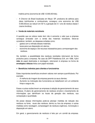 SENAI-PE
68
matéria prima (economia de US$ 12.000,00/mês).
- A Chevron do Brasil localizada em Mauá- SP, produtora de aditivos para
óleos lubrificantes e combustíveis, conseguiu uma economia de US$
5.000,00/ano ao reduzir em 50 % a geração de 3 t / ano de resíduo classe I
(resina fenólica).
• Venda de materiais recicláveis
A questão que se coloca neste item não é somente o valor que a empresa
consegue arrecadar com a venda dos materiais recicláveis. Deve-se
considerar, também, as despesas evitadas como:
- gastos com a retirada desses materiais;
- taxas para sua disposição em aterros;
- economia de espaço e de recursos necessários para a armazenagem dos
resíduos.
Há, também, a possibilidade dos resíduos reciclados retornarem de forma
produtiva para a empresa. No caso da OPP Polietilenos S/A, em 1996, 1,5 t/
mês de papel destinados à reciclagem, retornaram à empresa na forma de
envelopes e blocos feitos com papel reciclado.
• Benefícios indiretos para clientes e funcionários
Estes importantes benefícios envolvem valores nem sempre quantificáveis. Por
exemplo:
- A melhoria da imagem da empresa perante os seus clientes;
- Aumento na motivação dos funcionários ao trabalharem em um ambiente
limpo e seguro etc.
Essas e outras razões levam as empresas à adoção de gerenciamento de seus
resíduos. O plano de gerenciamento de resíduos envolve o levantamento de
informações que identificam os locais de geração dos resíduos, sua
composição e quantidade.
De posse dessas informações pode-se planejar medidas de redução dos
resíduos na fonte; reuso dos resíduos, dentro ou fora da empresa; e outras
medidas como reciclagem, compostagem de resíduos orgânicos, incineração e
disposição em aterro.
Em geral, o gerenciamento de resíduos é feito por um comitê da empresa.
 