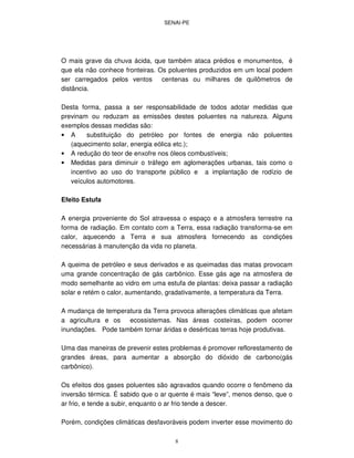 SENAI-PE
8
O mais grave da chuva ácida, que também ataca prédios e monumentos, é
que ela não conhece fronteiras. Os poluentes produzidos em um local podem
ser carregados pelos ventos centenas ou milhares de quilômetros de
distância.
Desta forma, passa a ser responsabilidade de todos adotar medidas que
previnam ou reduzam as emissões destes poluentes na natureza. Alguns
exemplos dessas medidas são:
• A substituição do petróleo por fontes de energia não poluentes
(aquecimento solar, energia eólica etc.);
• A redução do teor de enxofre nos óleos combustíveis;
• Medidas para diminuir o tráfego em aglomerações urbanas, tais como o
incentivo ao uso do transporte público e a implantação de rodízio de
veículos automotores.
Efeito Estufa
A energia proveniente do Sol atravessa o espaço e a atmosfera terrestre na
forma de radiação. Em contato com a Terra, essa radiação transforma-se em
calor, aquecendo a Terra e sua atmosfera fornecendo as condições
necessárias à manutenção da vida no planeta.
A queima de petróleo e seus derivados e as queimadas das matas provocam
uma grande concentração de gás carbônico. Esse gás age na atmosfera de
modo semelhante ao vidro em uma estufa de plantas: deixa passar a radiação
solar e retém o calor, aumentando, gradativamente, a temperatura da Terra.
A mudança de temperatura da Terra provoca alterações climáticas que afetam
a agricultura e os ecossistemas. Nas áreas costeiras, podem ocorrer
inundações. Pode também tornar áridas e desérticas terras hoje produtivas.
Uma das maneiras de prevenir estes problemas é promover reflorestamento de
grandes áreas, para aumentar a absorção do dióxido de carbono(gás
carbônico).
Os efeitos dos gases poluentes são agravados quando ocorre o fenômeno da
inversão térmica. É sabido que o ar quente é mais “leve”, menos denso, que o
ar frio, e tende a subir, enquanto o ar frio tende a descer.
Porém, condições climáticas desfavoráveis podem inverter esse movimento do
 