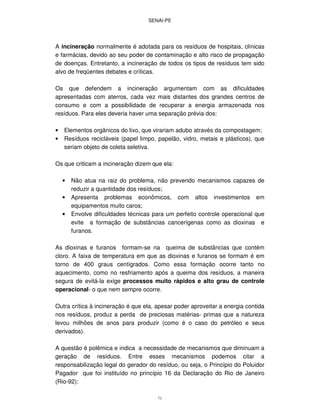 SENAI-PE
71
A incineração normalmente é adotada para os resíduos de hospitais, clínicas
e farmácias, devido ao seu poder de contaminação e alto risco de propagação
de doenças. Entretanto, a incineração de todos os tipos de resíduos tem sido
alvo de freqüentes debates e críticas.
Os que defendem a incineração argumentam com as dificuldades
apresentadas com aterros, cada vez mais distantes dos grandes centros de
consumo e com a possibilidade de recuperar a energia armazenada nos
resíduos. Para eles deveria haver uma separação prévia dos:
• Elementos orgânicos do lixo, que virariam adubo através da compostagem;
• Resíduos recicláveis (papel limpo, papelão, vidro, metais e plásticos), que
seriam objeto de coleta seletiva.
Os que criticam a incineração dizem que ela:
• Não atua na raiz do problema, não prevendo mecanismos capazes de
reduzir a quantidade dos resíduos;
• Apresenta problemas econômicos, com altos investimentos em
equipamentos muito caros;
• Envolve dificuldades técnicas para um perfeito controle operacional que
evite a formação de substâncias cancerígenas como as dioxinas e
furanos.
As dioxinas e furanos formam-se na queima de substâncias que contém
cloro. A faixa de temperatura em que as dioxinas e furanos se formam é em
torno de 400 graus centígrados. Como essa formação ocorre tanto no
aquecimento, como no resfriamento após a queima dos resíduos, a maneira
segura de evitá-la exige processos muito rápidos e alto grau de controle
operacional- o que nem sempre ocorre.
Outra crítica à incineração é que ela, apesar poder aproveitar a energia contida
nos resíduos, produz a perda de preciosas matérias- primas que a natureza
levou milhões de anos para produzir (como é o caso do petróleo e seus
derivados).
A questão é polêmica e indica a necessidade de mecanismos que diminuam a
geração de resíduos. Entre esses mecanismos podemos citar a
responsabilização legal do gerador do resíduo, ou seja, o Princípio do Poluidor
Pagador que foi instituído no princípio 16 da Declaração do Rio de Janeiro
(Rio-92):
 