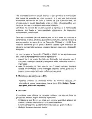 SENAI-PE
72
“ As autoridades nacionais devem esforçar-se para promover a internalização
dos custos de proteção ao meio ambiente e o uso dos instrumentos
econômicos, levando-se em conta o conceito de que o poluidor deve, em
princípio, assumir o custo da poluição, tendo em vista o interesse público, sem
desvirtuar o comércio e os investimentos internacionais”
Com base no princípio do poluidor pagador, a legislação e a normalização
ambiental tem fixado a responsabilidade pós-consumo de fabricantes,
importadores e comerciantes.
Essa responsabilidade já está prevista para os fabricantes, importadores e
comerciantes de pilhas e baterias que contenham chumbo, cádmio, mercúrio e
seus compostos, em decorrência da Resolução CONAMA n° 257/99. Essa
resolução determina que as pilhas e baterias usadas sejam retornadas ao
fabricante ou importador, para que estes providenciem tratamento e disposição
adequados.
No caso de pneus, a Resolução CONAMA n° 258/99 fixa as seguintes metas
para serem cumpridas por fabricantes e importadores:
• A partir de 01 de janeiro de 2002, dar destinação final adequada para 1
(um) pneu usado para cada (4) quatro pneus novos, fabricados no País ou
importados;
• Após 01 de janeiro de 2005, estender para 5 (cinco) o número de pneus
usados encaminhados a uma destinação ambiental correta, para cada 4
(quatro) pneus novos, fabricados no País ou importados.
4. Minimização de resíduos e os 5 Rs
Podemos sintetizar as diferentes formas de minimizar resíduos, por
intermédio do que se convencionou chamar de os 5 Rs: Reduzir, Reusar,
Recuperar, Reciclar e Reprojetar.
♦ REDUZIR
É o método mais eficiente de gerenciar resíduos, pois atua na fonte de
geração dos resíduos. Alguns exemplos importantes:
- Embalagens, que devem ser feitas com a menor quantidade possível de
material ou serem substituídas por containers retornáveis;
- Evitar matérias-primas que contenham impurezas que gerem resíduos;
- Redução do uso combustíveis fósseis.
 