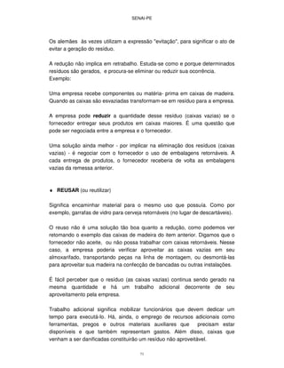 SENAI-PE
73
Os alemães às vezes utilizam a expressão "evitação", para significar o ato de
evitar a geração do resíduo.
A redução não implica em retrabalho. Estuda-se como e porque determinados
resíduos são gerados, e procura-se eliminar ou reduzir sua ocorrência.
Exemplo:
Uma empresa recebe componentes ou matéria- prima em caixas de madeira.
Quando as caixas são esvaziadas transformam-se em resíduo para a empresa.
A empresa pode reduzir a quantidade desse resíduo (caixas vazias) se o
fornecedor entregar seus produtos em caixas maiores. É uma questão que
pode ser negociada entre a empresa e o fornecedor.
Uma solução ainda melhor - por implicar na eliminação dos resíduos (caixas
vazias) - é negociar com o fornecedor o uso de embalagens retornáveis. A
cada entrega de produtos, o fornecedor receberia de volta as embalagens
vazias da remessa anterior.
♦ REUSAR (ou reutilizar)
Significa encaminhar material para o mesmo uso que possuía. Como por
exemplo, garrafas de vidro para cerveja retornáveis (no lugar de descartáveis).
O reuso não é uma solução tão boa quanto a redução, como podemos ver
retomando o exemplo das caixas de madeira do item anterior. Digamos que o
fornecedor não aceite, ou não possa trabalhar com caixas retornáveis. Nesse
caso, a empresa poderia verificar aproveitar as caixas vazias em seu
almoxarifado, transportando peças na linha de montagem, ou desmontá-las
para aproveitar sua madeira na confecção de bancadas ou outras instalações.
É fácil perceber que o resíduo (as caixas vazias) continua sendo gerado na
mesma quantidade e há um trabalho adicional decorrente de seu
aproveitamento pela empresa.
Trabalho adicional significa mobilizar funcionários que devem dedicar um
tempo para executá-lo. Há, ainda, o emprego de recursos adicionais como
ferramentas, pregos e outros materiais auxiliares que precisam estar
disponíveis e que também representam gastos. Além disso, caixas que
venham a ser danificadas constituirão um resíduo não aproveitável.
 