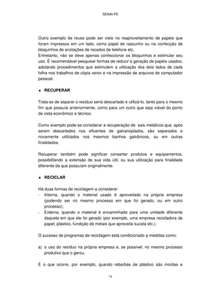 SENAI-PE
74
Outro exemplo de reuso pode ser visto no reaproveitamento de papéis que
foram impressos em um lado, como papel de rascunho ou na confecção de
bloquinhos de anotações de recados de telefone etc.
Entretanto, não se deve apenas confeccionar os bloquinhos e estimular seu
uso. É recomendável pesquisar formas de reduzir a geração de papéis usados,
adotando procedimentos que estimulem a utilização dos dois lados de cada
folha nos trabalhos de cópia xerox e na impressão de arquivos de computador
pessoal.
♦ RECUPERAR
Trata-se de separar o resíduo seria descartado e utilizá-lo, tanto para o mesmo
fim que possuía anteriormente, como para um outro que seja viável do ponto
de vista econômico e técnico.
Como exemplo pode-se considerar a recuperação de sais metálicos que, após
serem descartados nos efluentes de galvanoplastia, são separados e
novamente utilizados nos mesmos banhos galvânicos, ou em outras
finalidades.
Recuperar também pode significar consertar produtos e equipamentos,
possibilitando a extensão de sua vida útil, ou sua utilização para finalidade
diferente da que possuíam originalmente.
♦ RECICLAR
Há duas formas de reciclagem a considerar:
- Interna, quando o material usado é aproveitado na própria empresa
(podendo ser no mesmo processo em que foi gerado, ou em outro
processo);
- Externa, quando o material é encaminhado para uma unidade diferente
daquela em que ele foi gerado (por exemplo, uma empresa recicladora de
papel, plástico, fundição de metais que aproveita sucata etc.).
O sucesso de programas de reciclagem está condicionado a medidas como:
a) o uso do resíduo na própria empresa e, se possível, no mesmo processo
produtivo que o gerou.
É o que ocorre, por exemplo, quando rebarbas de plástico são moídas e
 